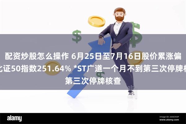 配资炒股怎么操作 6月25日至7月16日股价累涨偏离北证50指数251.64% *ST广道一个月不到第三次停牌核查