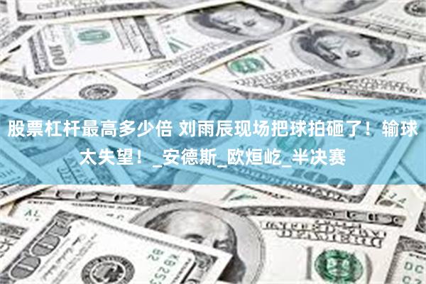 股票杠杆最高多少倍 刘雨辰现场把球拍砸了！输球太失望！_安德斯_欧烜屹_半决赛