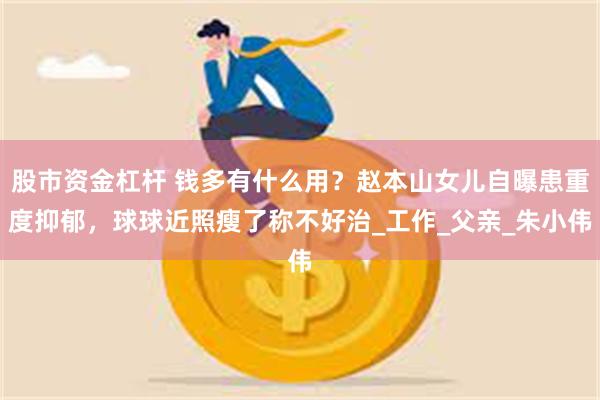 股市资金杠杆 钱多有什么用？赵本山女儿自曝患重度抑郁，球球近照瘦了称不好治_工作_父亲_朱小伟