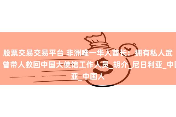 股票交易交易平台 非洲唯一华人酋长：拥有私人武装，曾带人救回中国大使馆工作人员_胡介_尼日利亚_中国人