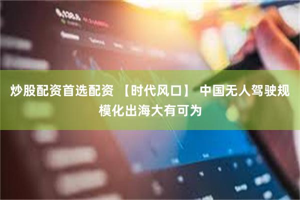 炒股配资首选配资 【时代风口】 中国无人驾驶规模化出海大有可为