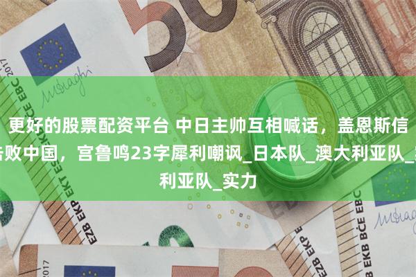 更好的股票配资平台 中日主帅互相喊话，盖恩斯信心击败中国，宫鲁鸣23字犀利嘲讽_日本队_澳大利亚队_实力