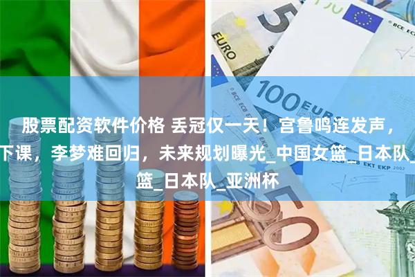 股票配资软件价格 丢冠仅一天！宫鲁鸣连发声，坚定不下课，李梦难回归，未来规划曝光_中国女篮_日本队_亚洲杯