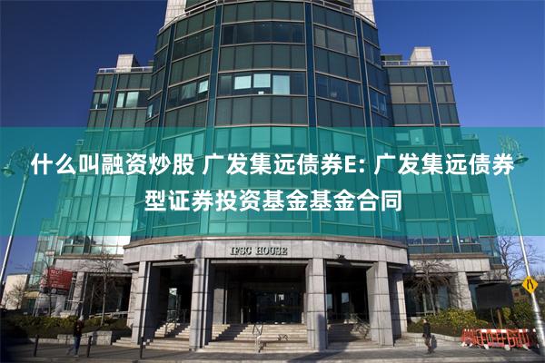 什么叫融资炒股 广发集远债券E: 广发集远债券型证券投资基金基金合同