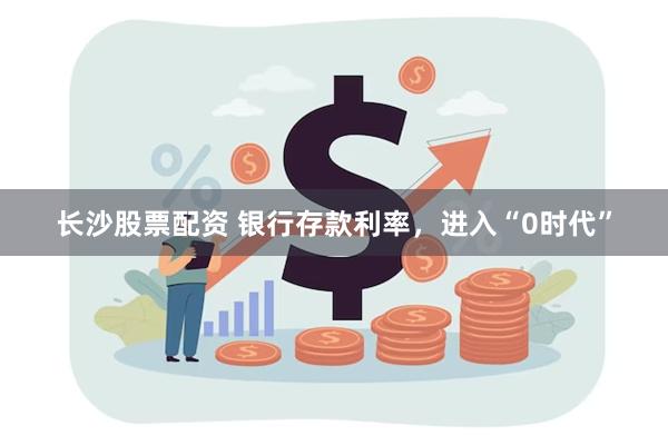 长沙股票配资 银行存款利率，进入“0时代”