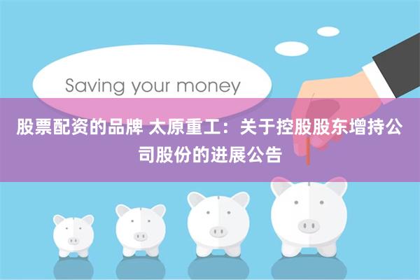 股票配资的品牌 太原重工：关于控股股东增持公司股份的进展公告