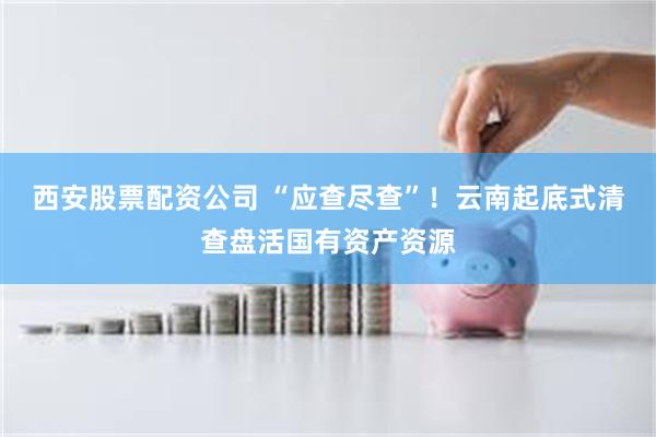 西安股票配资公司 “应查尽查”！云南起底式清查盘活国有资产资源