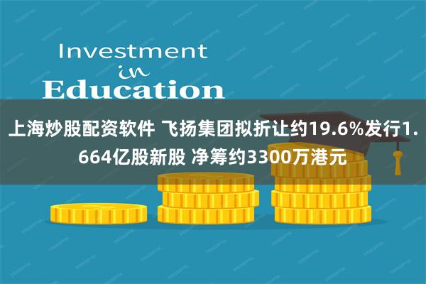 上海炒股配资软件 飞扬集团拟折让约19.6%发行1.664亿股新股 净筹约3300万港元
