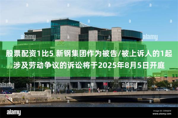 股票配资1比5 新钢集团作为被告/被上诉人的1起涉及劳动争议的诉讼将于2025年8月5日开庭