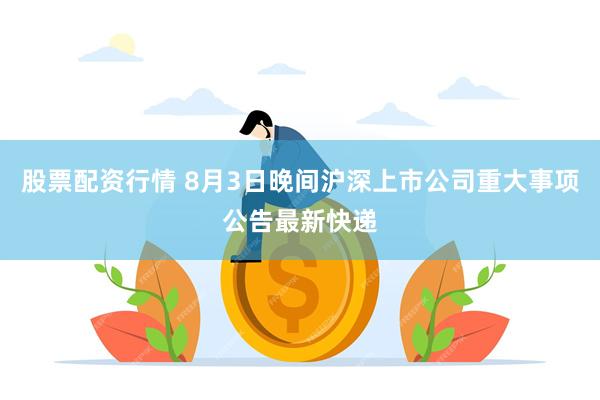 股票配资行情 8月3日晚间沪深上市公司重大事项公告最新快递
