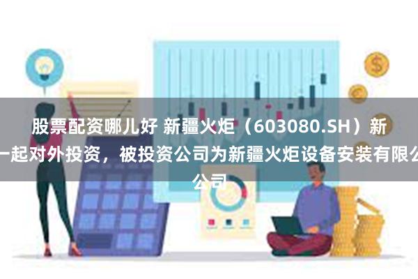 股票配资哪儿好 新疆火炬（603080.SH）新增一起对外投资，被投资公司为新疆火炬设备安装有限公司