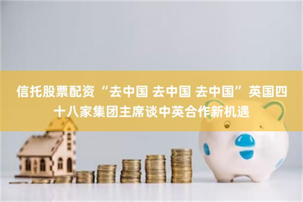 信托股票配资 “去中国 去中国 去中国” 英国四十八家集团主席谈中英合作新机遇