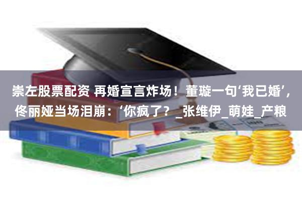 崇左股票配资 再婚宣言炸场！董璇一句‘我已婚’，佟丽娅当场泪崩：‘你疯了？_张维伊_萌娃_产粮