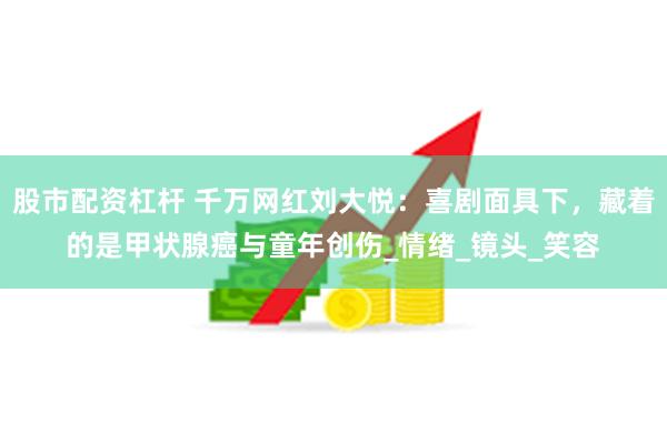 股市配资杠杆 千万网红刘大悦：喜剧面具下，藏着的是甲状腺癌与童年创伤_情绪_镜头_笑容