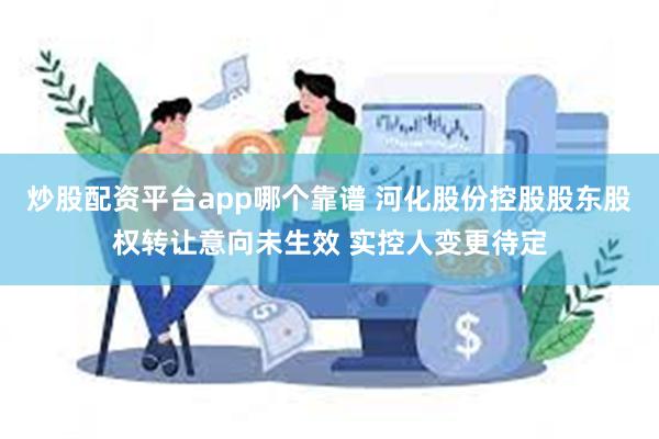 炒股配资平台app哪个靠谱 河化股份控股股东股权转让意向未生效 实控人变更待定