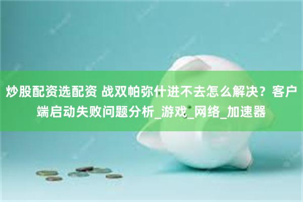 炒股配资选配资 战双帕弥什进不去怎么解决？客户端启动失败问题分析_游戏_网络_加速器
