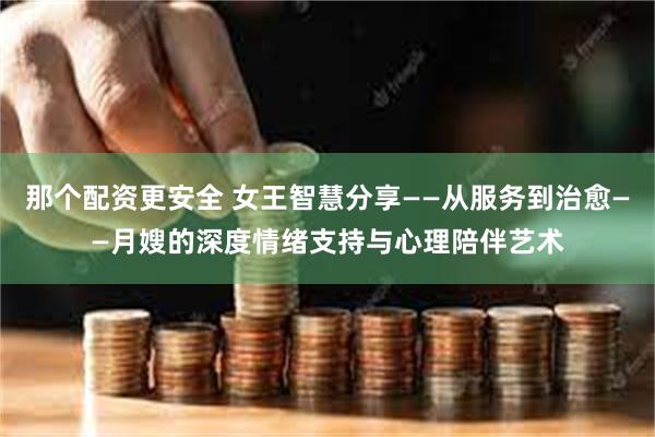 那个配资更安全 女王智慧分享——从服务到治愈——月嫂的深度情绪支持与心理陪伴艺术