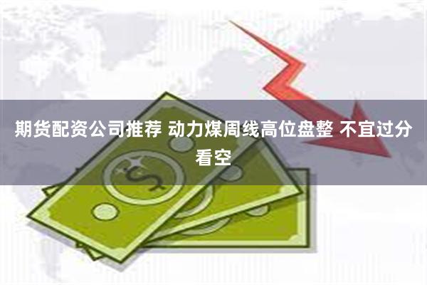 期货配资公司推荐 动力煤周线高位盘整 不宜过分看空