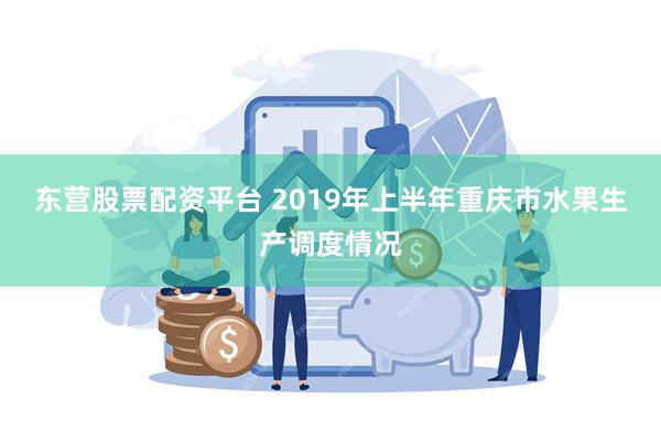 东营股票配资平台 2019年上半年重庆市水果生产调度情况