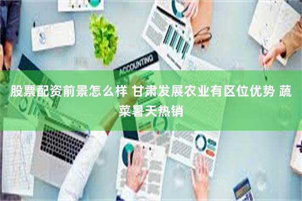 股票配资前景怎么样 甘肃发展农业有区位优势 蔬菜暑天热销